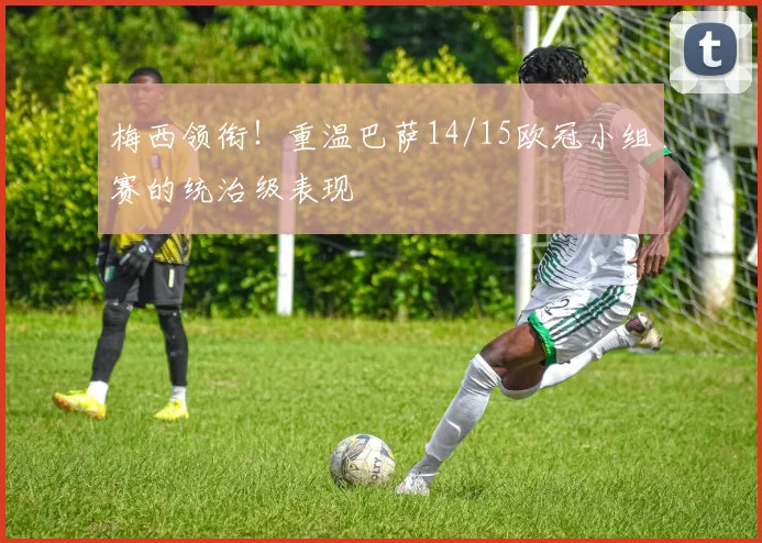 梅西领衔!重温巴萨14/15欧冠小组赛的统治级表现