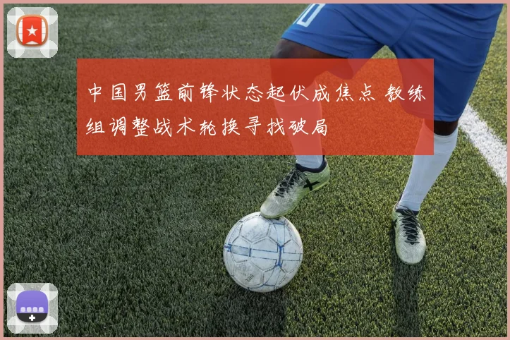 中国男篮前锋状态起伏成焦点 教练组调整战术轮换寻找破局