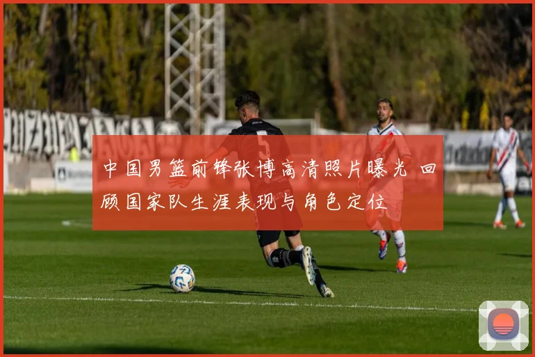 中国男篮前锋张博高清照片曝光 回顾国家队生涯表现与角色定位