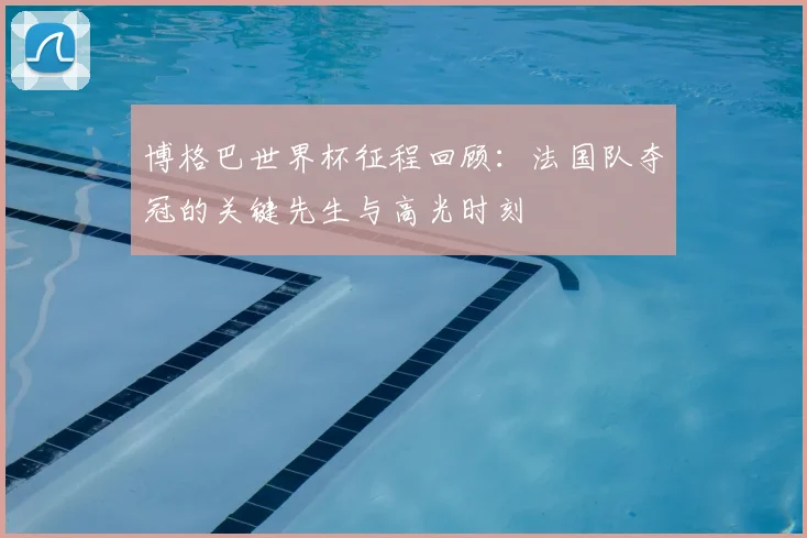 博格巴世界杯征程回顾：法国队夺冠的关键先生与高光时刻