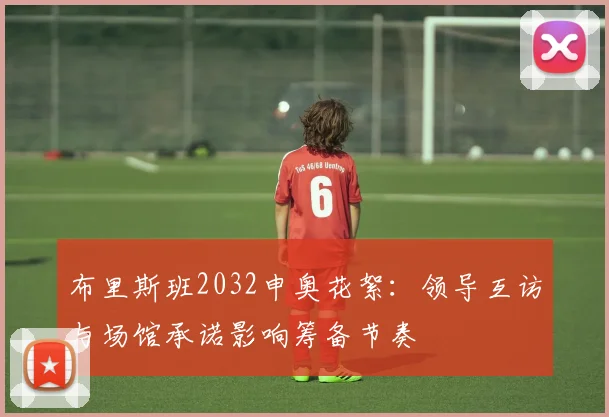 布里斯班2032申奥花絮：领导互访与场馆承诺影响筹备节奏