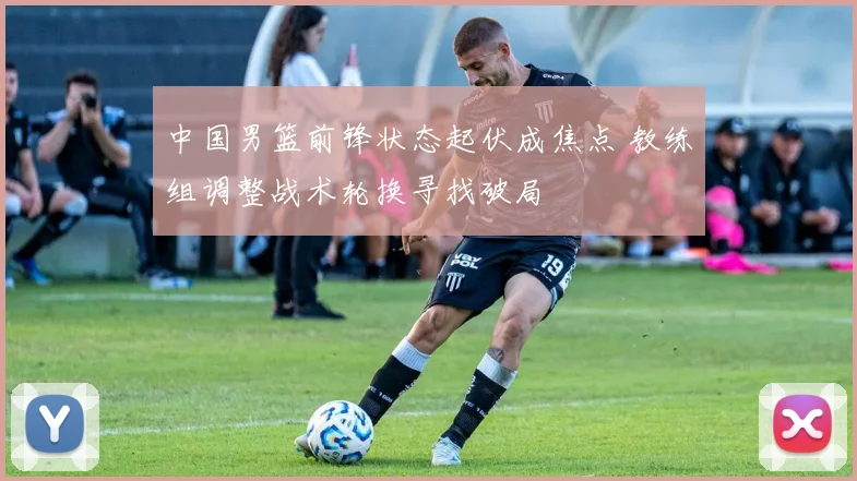 中国男篮前锋状态起伏成焦点 教练组调整战术轮换寻找破局