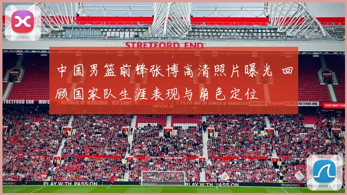 中国男篮前锋张博高清照片曝光 回顾国家队生涯表现与角色定位