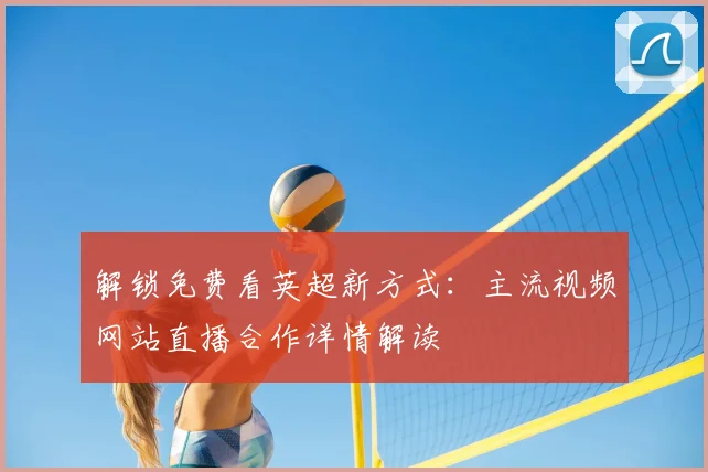 解锁免费看英超新方式:主流视频网站直播合作详情解读