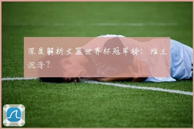 深度解析女篮世界杯冠军榜：谁主沉浮？