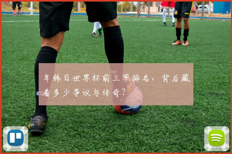 年韩日世界杯前三甲排名，背后藏着多少争议与传奇？