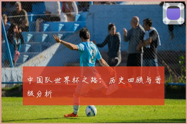 中国队世界杯之路：历史回顾与晋级分析