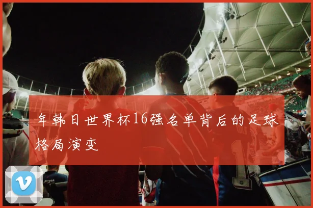 年韩日世界杯16强名单背后的足球格局演变