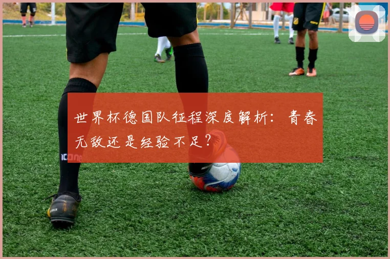 世界杯德国队征程深度解析:青春无敌还是经验不足?
