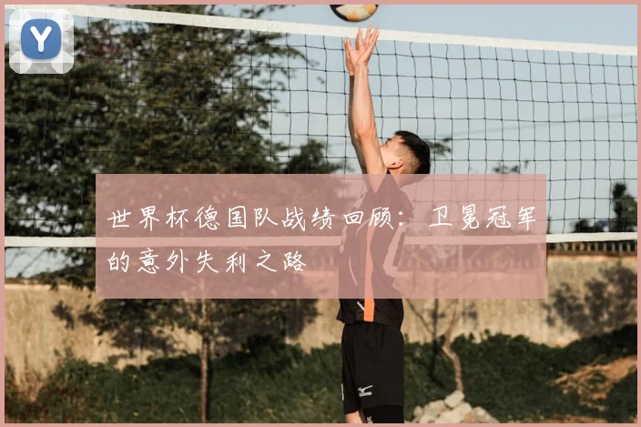 世界杯德国队战绩回顾:卫冕冠军的意外失利之路