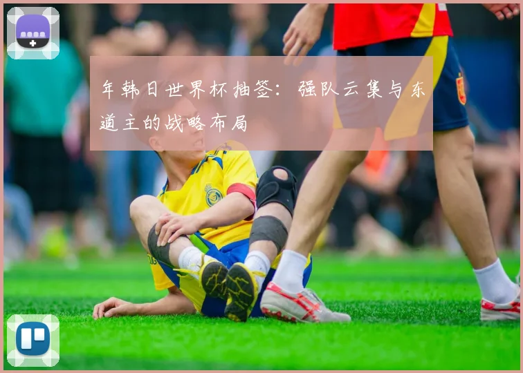 年韩日世界杯抽签：强队云集与东道主的战略布局