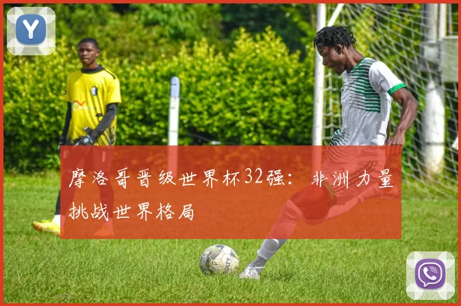 摩洛哥晋级世界杯32强：非洲力量挑战世界格局