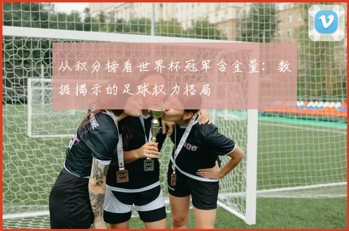 从积分榜看世界杯冠军含金量：数据揭示的足球权力格局