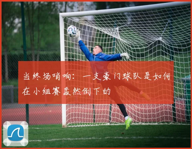 当终场哨响：一支豪门球队是如何在小组赛轰然倒下的
